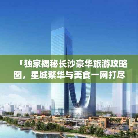 「独家揭秘长沙豪华旅游攻略图，星城繁华与美食一网打尽」